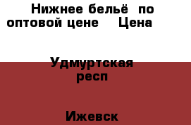 Нижнее бельё. по оптовой цене  › Цена ­ 50 - Удмуртская респ., Ижевск г. Одежда, обувь и аксессуары » Женская одежда и обувь   . Удмуртская респ.